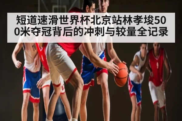 短道速滑世界杯北京站林孝埈500米夺冠背后的冲刺与较量全记录